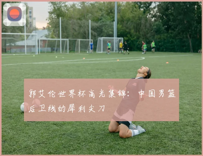 郭艾伦世界杯高光集锦:中国男篮后卫线的犀利尖刀