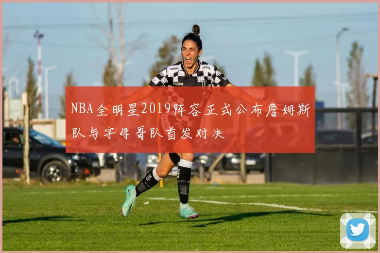 NBA全明星2019阵容正式公布詹姆斯队与字母哥队首发对决