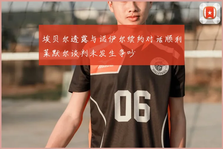 埃贝尔透露与诺伊尔续约对话顺利莱默尔谈判未发生争吵