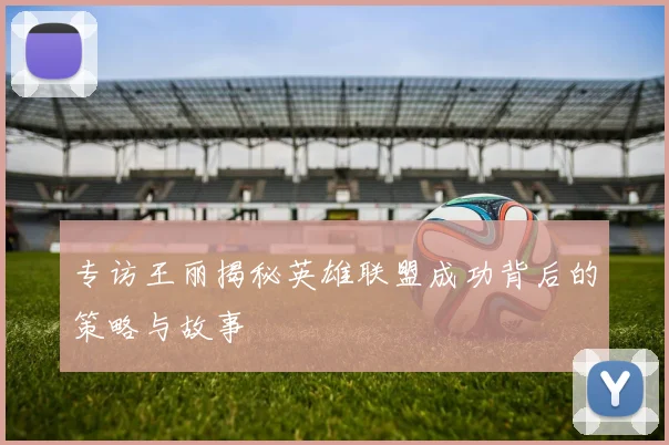 专访王丽揭秘英雄联盟成功背后的策略与故事