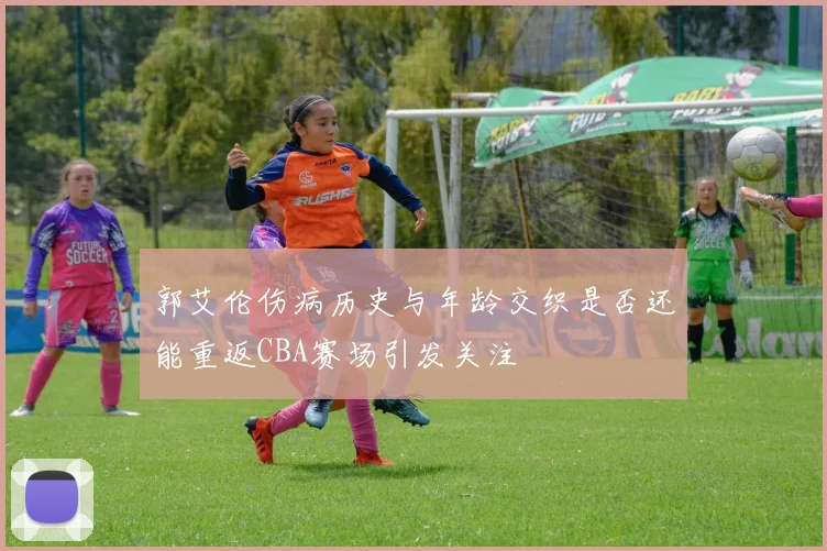 郭艾伦伤病历史与年龄交织是否还能重返CBA赛场引发关注