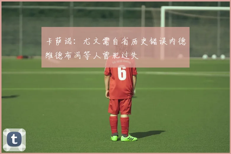 卡萨诺：尤文需自省历史错误内德维德布冯等人曾犯过失