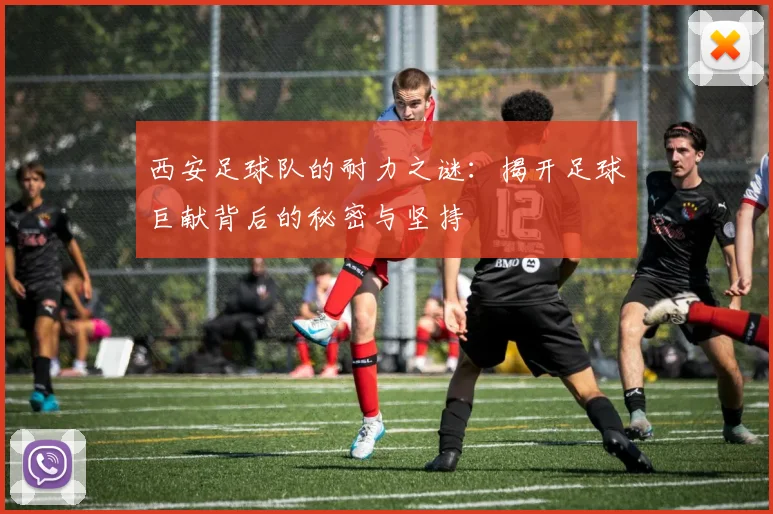 西安足球队的耐力之谜：揭开足球巨献背后的秘密与坚持