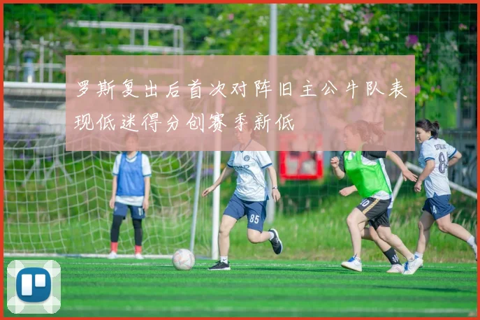 罗斯复出后首次对阵旧主公牛队表现低迷得分创赛季新低