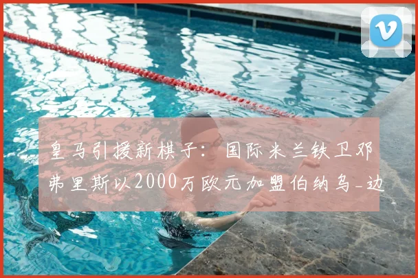 皇马引援新棋子:国际米兰铁卫邓弗里斯以2000万欧元加盟伯纳乌_边路_欧冠_国米