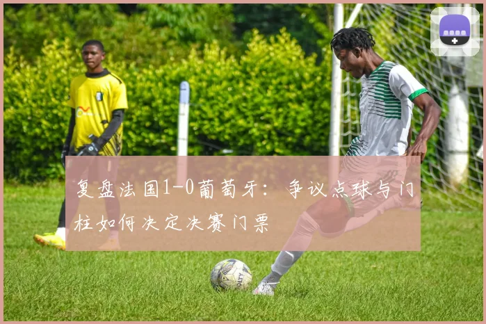复盘法国1-0葡萄牙:争议点球与门柱如何决定决赛门票