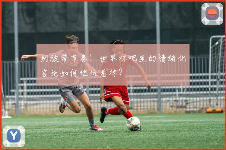 别被带节奏!世界杯吧里的情绪化言论如何理性看待?