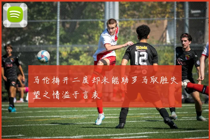 马伦梅开二度却未能助罗马取胜失望之情溢于言表