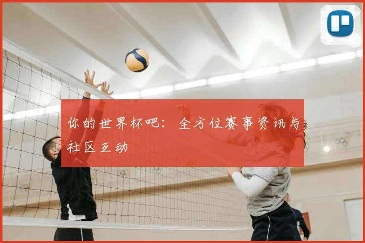 你的世界杯吧:全方位赛事资讯与社区互动