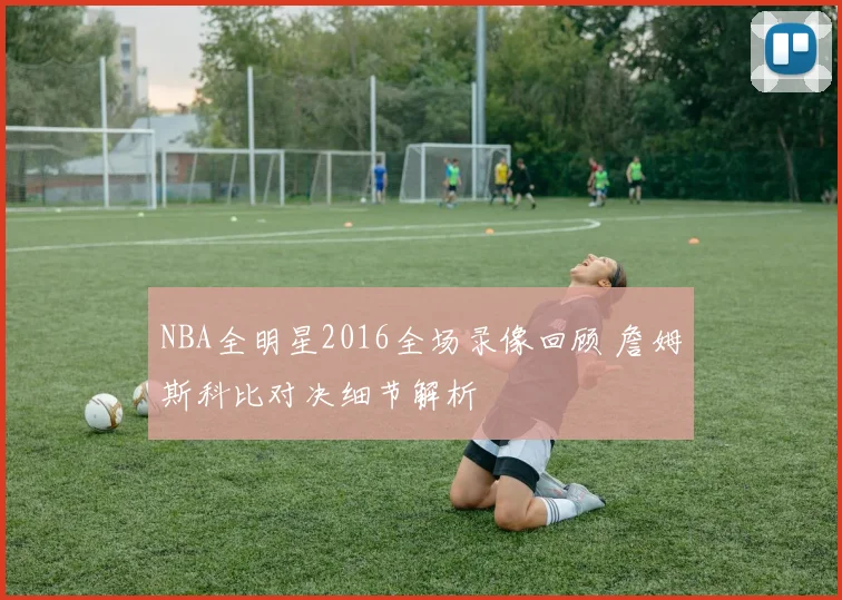 NBA全明星2016全场录像回顾 詹姆斯科比对决细节解析