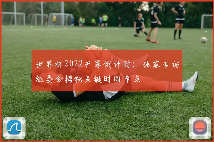 世界杯2022开幕倒计时:独家专访组委会揭秘关键时间节点