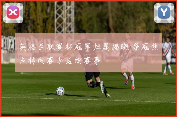 英格兰联赛杯冠军归属揭晓 争冠焦点转向赛季后续赛事