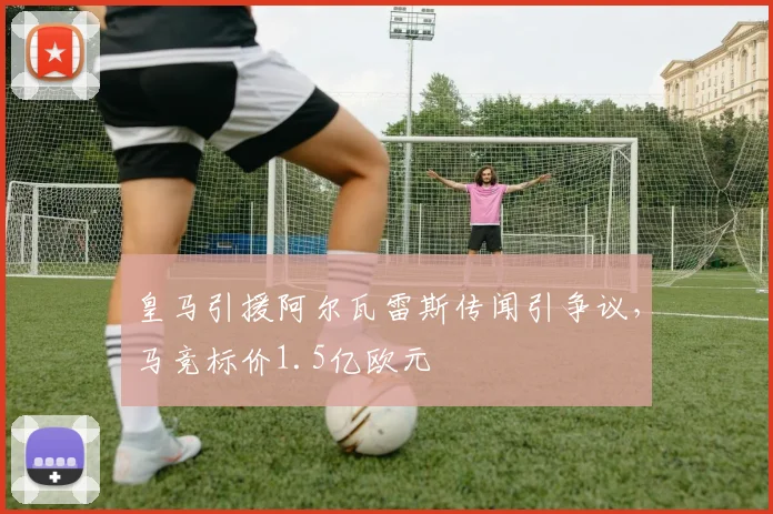 皇马引援阿尔瓦雷斯传闻引争议，马竞标价1.5亿欧元