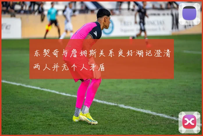 东契奇与詹姆斯关系良好湖记澄清两人并无个人矛盾