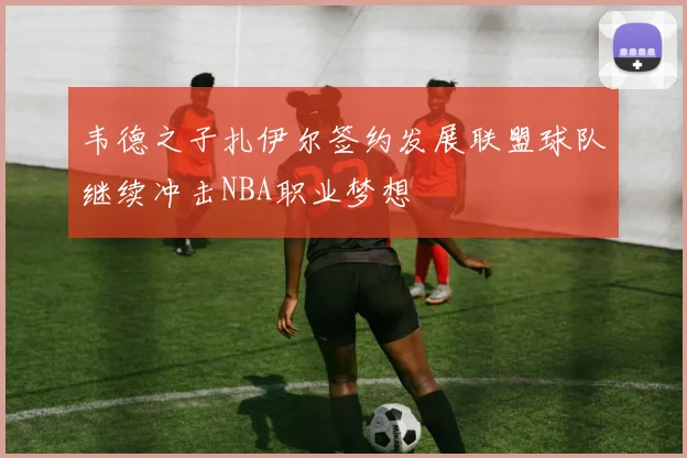 韦德之子扎伊尔签约发展联盟球队继续冲击NBA职业梦想