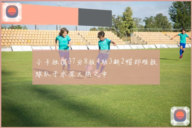 小卡独揽37分8板4助3断2帽却难救球队于水深火热之中