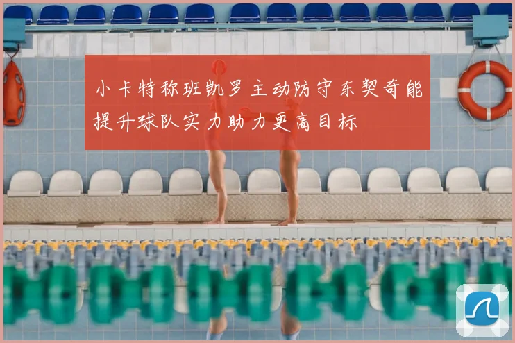 小卡特称班凯罗主动防守东契奇能提升球队实力助力更高目标
