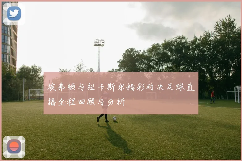 埃弗顿与纽卡斯尔精彩对决足球直播全程回顾与分析