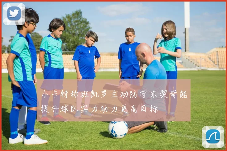 小卡特称班凯罗主动防守东契奇能提升球队实力助力更高目标