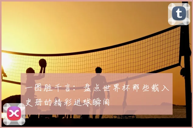 一图胜千言:盘点世界杯那些载入史册的精彩进球瞬间