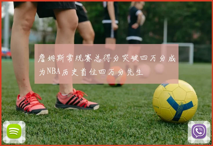 詹姆斯常规赛总得分突破四万分成为NBA历史首位四万分先生