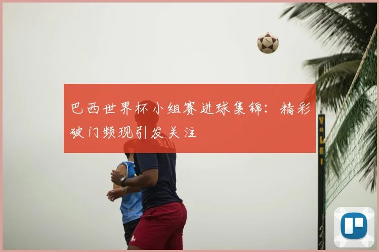 巴西世界杯小组赛进球集锦:精彩破门频现引发关注