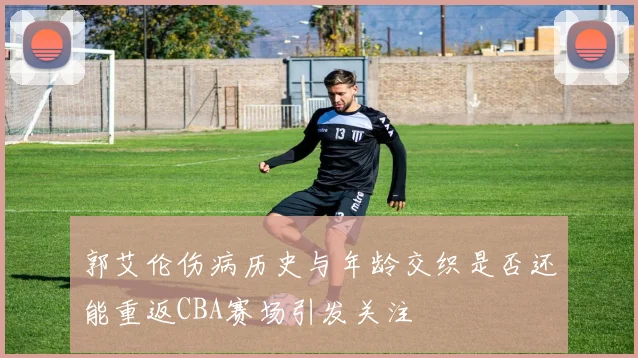 郭艾伦伤病历史与年龄交织是否还能重返CBA赛场引发关注