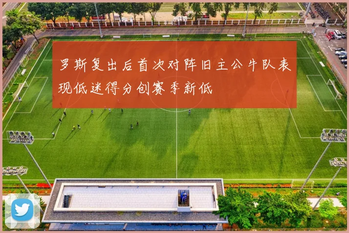 罗斯复出后首次对阵旧主公牛队表现低迷得分创赛季新低