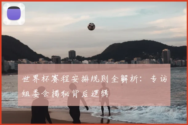 世界杯赛程安排规则全解析:专访组委会揭秘背后逻辑