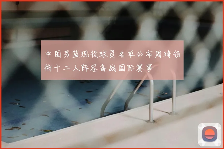 中国男篮现役球员名单公布周琦领衔十二人阵容备战国际赛事