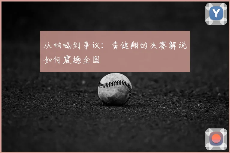 从呐喊到争议:黄健翔的决赛解说如何震撼全国