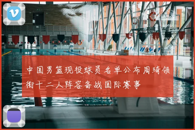 中国男篮现役球员名单公布周琦领衔十二人阵容备战国际赛事