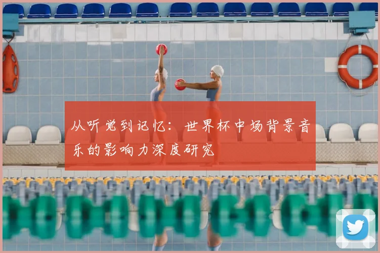 从听觉到记忆:世界杯中场背景音乐的影响力深度研究