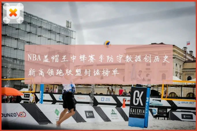 NBA盖帽王中锋赛季防守数据创历史新高领跑联盟封堵榜单