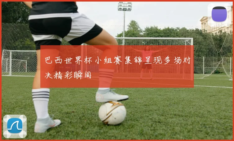 巴西世界杯小组赛集锦呈现多场对决精彩瞬间
