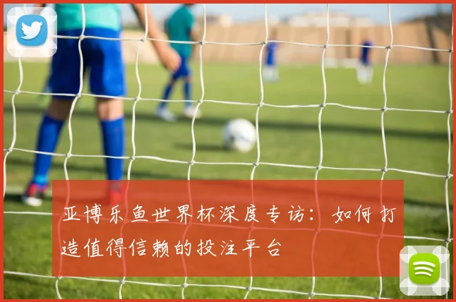 亚博乐鱼世界杯深度专访:如何打造值得信赖的投注平台