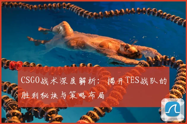 CSGO战术深度解析：揭开TES战队的胜利秘诀与策略布局