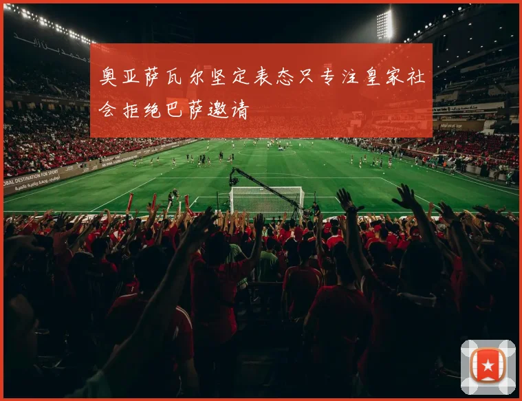 奥亚萨瓦尔坚定表态只专注皇家社会拒绝巴萨邀请
