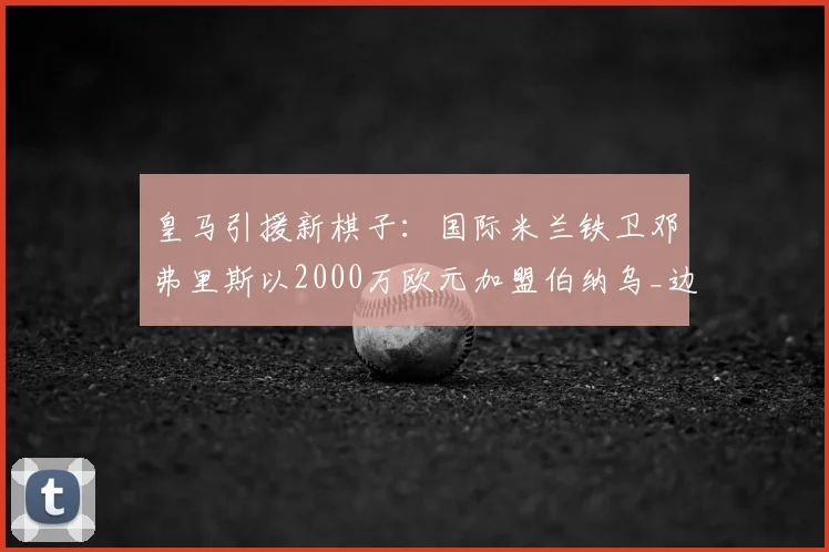 皇马引援新棋子：国际米兰铁卫邓弗里斯以2000万欧元加盟伯纳乌_边路_欧冠_国米