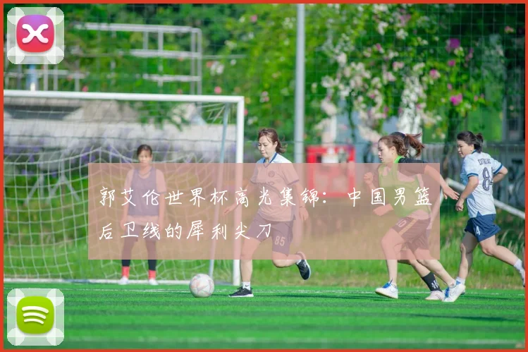 郭艾伦世界杯高光集锦：中国男篮后卫线的犀利尖刀