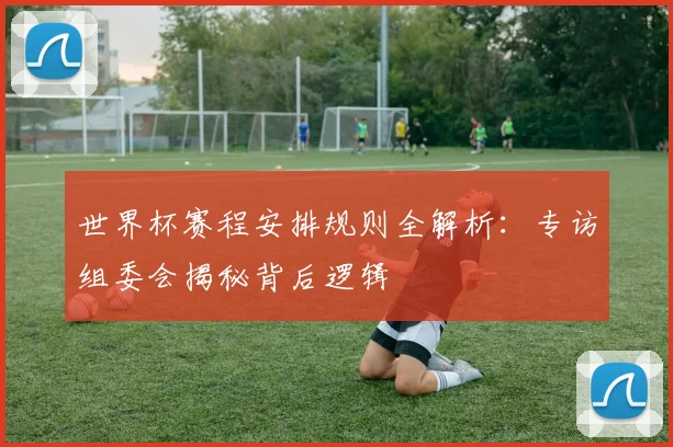 世界杯赛程安排规则全解析:专访组委会揭秘背后逻辑
