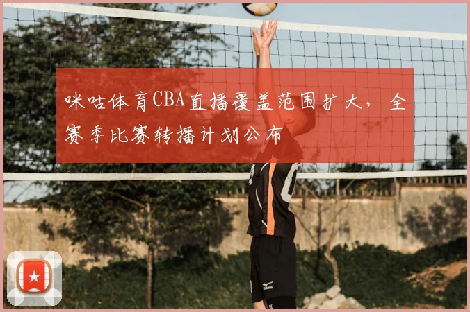 咪咕体育CBA直播覆盖范围扩大，全赛季比赛转播计划公布