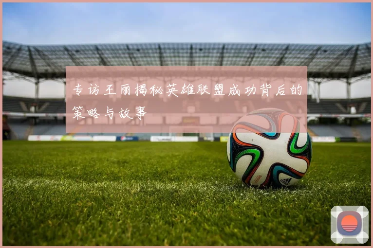 专访王丽揭秘英雄联盟成功背后的策略与故事