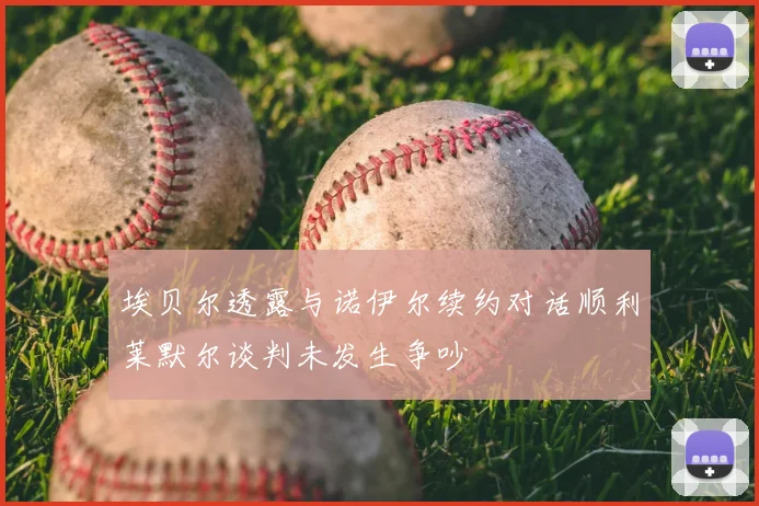 埃贝尔透露与诺伊尔续约对话顺利莱默尔谈判未发生争吵