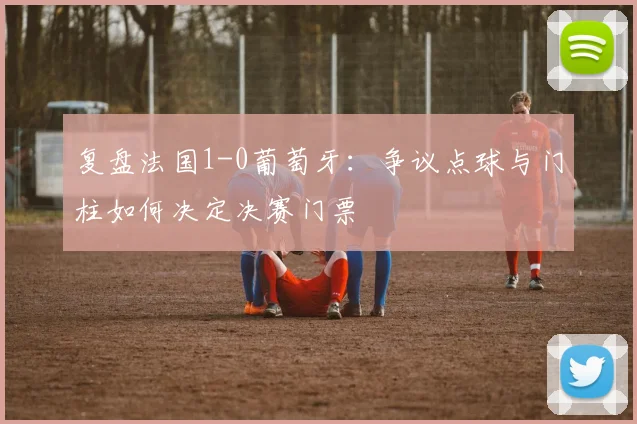 复盘法国1-0葡萄牙:争议点球与门柱如何决定决赛门票