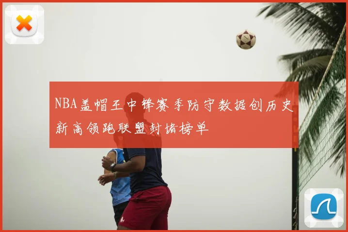 NBA盖帽王中锋赛季防守数据创历史新高领跑联盟封堵榜单
