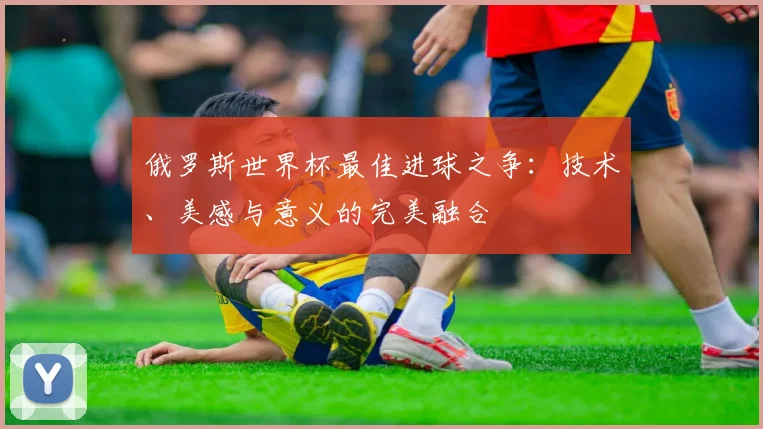 俄罗斯世界杯最佳进球之争:技术、美感与意义的完美融合
