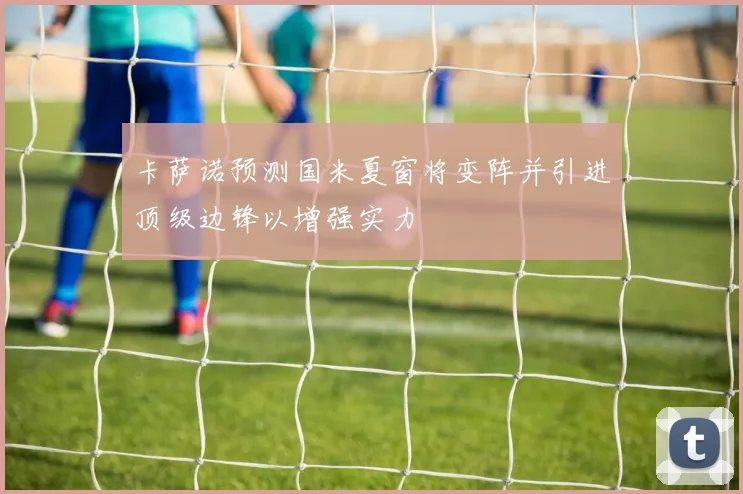 卡萨诺预测国米夏窗将变阵并引进顶级边锋以增强实力