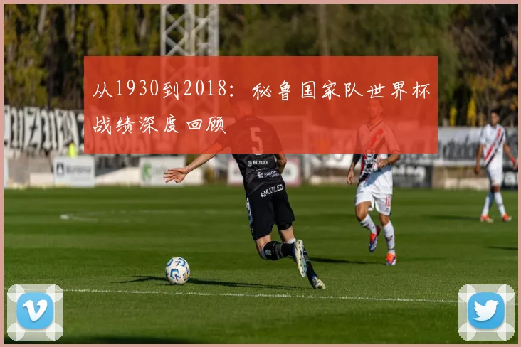 从1930到2018:秘鲁国家队世界杯战绩深度回顾
