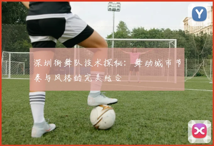 深圳街舞队技术探秘:舞动城市节奏与风格的完美结合